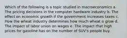 Which of the following is a topic studied in macroeconomics a. The pricing decisions in the computer hardware industry b. The effect on economic growth if the government increases taxes c. How the wheat industry determines how much wheat o grow d. The impact of labor union on wages e. The impact that high prices for gasoline has on the number of SUV's people buy.