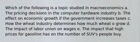 Which of the following is a topic studied in macroeconomics a. The pricing decisions in the computer hardware industry b. The effect on economic growth if the government increases taxes c. How the wheat industry determines how much wheat o grow d. The impact of labor union on wages e. The impact that high prices for gasoline has on the number of SUV's people buy.