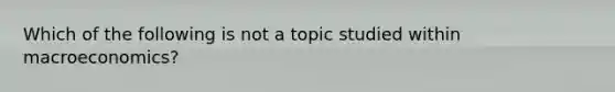 Which of the following is not a topic studied within macroeconomics?