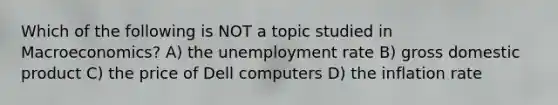 Which of the following is NOT a topic studied in Macroeconomics? A) the unemployment rate B) gross domestic product C) the price of Dell computers D) the inflation rate