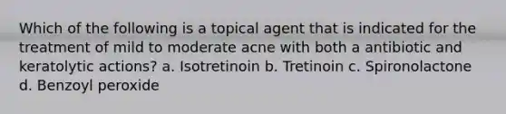 Which of the following is a topical agent that is indicated for the treatment of mild to moderate acne with both a antibiotic and keratolytic actions? a. Isotretinoin b. Tretinoin c. Spironolactone d. Benzoyl peroxide