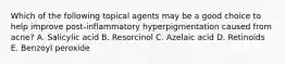 Which of the following topical agents may be a good choice to help improve post-inflammatory hyperpigmentation caused from acne? A. Salicylic acid B. Resorcinol C. Azelaic acid D. Retinoids E. Benzoyl peroxide