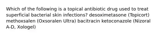 Which of the following is a topical antibiotic drug used to treat superficial bacterial skin infections? desoximetasone (Topicort) methoxsalen (Oxsoralen Ultra) bacitracin ketoconazole (Nizoral A-D, Xologel)