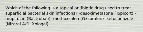 Which of the following is a topical antibiotic drug used to treat superficial bacterial skin infections? -desoximetasone (Topicort) -mupirocin (Bactroban) -methoxsalen (Oxsoralen) -ketoconazole (Nizoral A-D, Xologel)