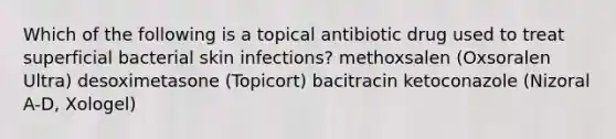 Which of the following is a topical antibiotic drug used to treat superficial bacterial skin infections? methoxsalen (Oxsoralen Ultra) desoximetasone (Topicort) bacitracin ketoconazole (Nizoral A-D, Xologel)