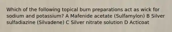 Which of the following topical burn preparations act as wick for sodium and potassium? A Mafenide acetate (Sulfamylon) B Silver sulfadiazine (Silvadene) C Silver nitrate solution D Acticoat