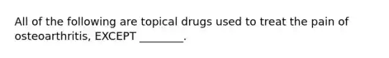 All of the following are topical drugs used to treat the pain of osteoarthritis, EXCEPT ________.