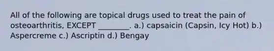 All of the following are topical drugs used to treat the pain of osteoarthritis, EXCEPT ________. a.) capsaicin (Capsin, Icy Hot) b.) Aspercreme c.) Ascriptin d.) Bengay