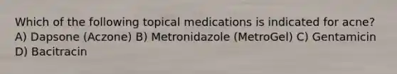 Which of the following topical medications is indicated for acne? A) Dapsone (Aczone) B) Metronidazole (MetroGel) C) Gentamicin D) Bacitracin