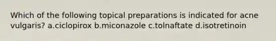 Which of the following topical preparations is indicated for acne vulgaris? a.ciclopirox b.miconazole c.tolnaftate d.isotretinoin