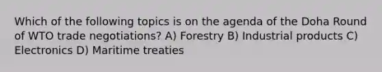 Which of the following topics is on the agenda of the Doha Round of WTO trade negotiations? A) Forestry B) Industrial products C) Electronics D) Maritime treaties