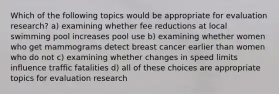 Which of the following topics would be appropriate for evaluation research? a) examining whether fee reductions at local swimming pool increases pool use b) examining whether women who get mammograms detect breast cancer earlier than women who do not c) examining whether changes in speed limits influence traffic fatalities d) all of these choices are appropriate topics for evaluation research