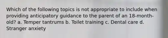 Which of the following topics is not appropriate to include when providing anticipatory guidance to the parent of an 18-month-old? a. Temper tantrums b. Toilet training c. Dental care d. Stranger anxiety