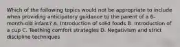 Which of the following topics would not be appropriate to include when providing anticipatory guidance to the parent of a 6-month-old infant? A. Introduction of solid foods B. Introduction of a cup C. Teething comfort strategies D. Negativism and strict discipline techniques