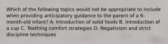 Which of the following topics would not be appropriate to include when providing anticipatory guidance to the parent of a 6-month-old infant? A. Introduction of solid foods B. Introduction of a cup C. Teething comfort strategies D. Negativism and strict discipline techniques