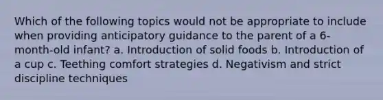 Which of the following topics would not be appropriate to include when providing anticipatory guidance to the parent of a 6-month-old infant? a. Introduction of solid foods b. Introduction of a cup c. Teething comfort strategies d. Negativism and strict discipline techniques