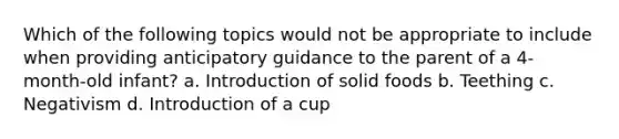 Which of the following topics would not be appropriate to include when providing anticipatory guidance to the parent of a 4-month-old infant? a. Introduction of solid foods b. Teething c. Negativism d. Introduction of a cup