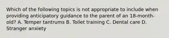 Which of the following topics is not appropriate to include when providing anticipatory guidance to the parent of an 18-month-old? A. Temper tantrums B. Toilet training C. Dental care D. Stranger anxiety