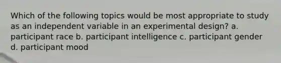 Which of the following topics would be most appropriate to study as an independent variable in an experimental design? a. participant race b. participant intelligence c. participant gender d. participant mood