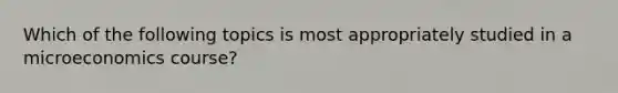 Which of the following topics is most appropriately studied in a microeconomics course?