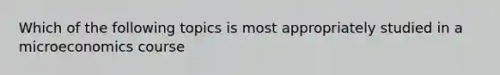 Which of the following topics is most appropriately studied in a microeconomics course