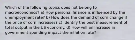 Which of the following topics does not belong to macroeconomics? a) How personal finance is influenced by the unemployment rate? b) How does the demand of corn change if the price of corn increases? c) Identify the best measurement of total output in the US economy. d) How will an increase in government spending impact the inflation rate?