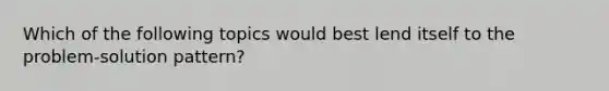 Which of the following topics would best lend itself to the problem-solution pattern?