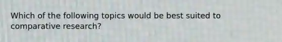 Which of the following topics would be best suited to comparative research?