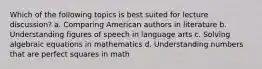 Which of the following topics is best suited for lecture discussion? a. Comparing American authors in literature b. Understanding figures of speech in language arts c. Solving algebraic equations in mathematics d. Understanding numbers that are perfect squares in math