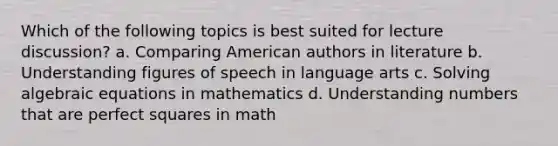 Which of the following topics is best suited for lecture discussion? a. Comparing American authors in literature b. Understanding figures of speech in language arts c. Solving algebraic equations in mathematics d. Understanding numbers that are perfect squares in math