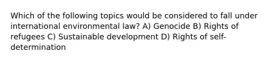 Which of the following topics would be considered to fall under international environmental law? A) Genocide B) Rights of refugees C) <a href='https://www.questionai.com/knowledge/kvf8acfS14-sustainable-development' class='anchor-knowledge'>sustainable development</a> D) Rights of self-determination