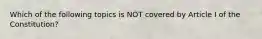 Which of the following topics is NOT covered by Article I of the Constitution?