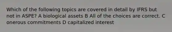 Which of the following topics are covered in detail by IFRS but not in ASPE? A biological assets B All of the choices are correct. C onerous commitments D capitalized interest