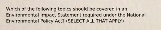 Which of the following topics should be covered in an Environmental Impact Statement required under the National Environmental Policy Act? (SELECT ALL THAT APPLY)