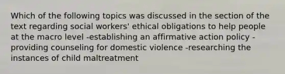 Which of the following topics was discussed in the section of the text regarding social workers' ethical obligations to help people at the macro level -establishing an affirmative action policy -providing counseling for domestic violence -researching the instances of child maltreatment