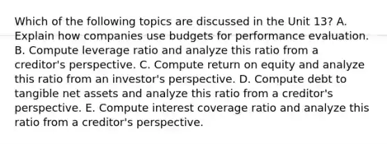 Which of the following topics are discussed in the Unit 13? A. Explain how companies use budgets for performance evaluation. B. Compute leverage ratio and analyze this ratio from a creditor's perspective. C. Compute return on equity and analyze this ratio from an investor's perspective. D. Compute debt to tangible net assets and analyze this ratio from a creditor's perspective. E. Compute interest coverage ratio and analyze this ratio from a creditor's perspective.