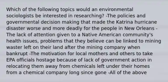 Which of the following topics would an environmental sociologists be interested in researching? -The policies and governmental decision making that made the Katrina hurricane disaster worse and more deadly for the people in New Orleans -The lack of attention given to a Native American community's health issues, problems that they believe can be linked to mining waster left on their land after the mining company when bankrupt -The motivation for local mothers and others to take EPA officials hostage because of lack of government action in relocating them away from chemicals left under their homes from a chemical company long since gone -All of the above