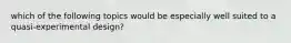 which of the following topics would be especially well suited to a quasi-experimental design?