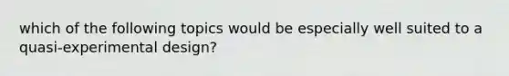 which of the following topics would be especially well suited to a quasi-experimental design?