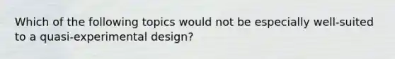 Which of the following topics would not be especially well-suited to a quasi-experimental design?