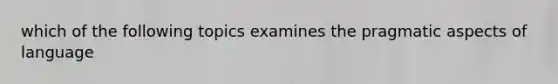 which of the following topics examines the pragmatic aspects of language