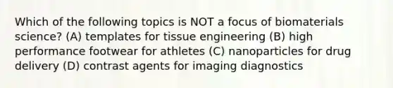 Which of the following topics is NOT a focus of biomaterials science? (A) templates for tissue engineering (B) high performance footwear for athletes (C) nanoparticles for drug delivery (D) contrast agents for imaging diagnostics