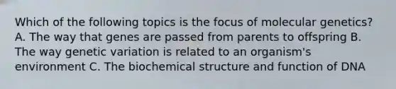 Which of the following topics is the focus of molecular genetics? A. The way that genes are passed from parents to offspring B. The way genetic variation is related to an organism's environment C. The biochemical structure and function of DNA