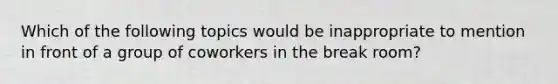 Which of the following topics would be inappropriate to mention in front of a group of coworkers in the break room?