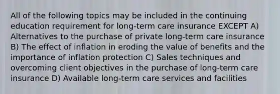 All of the following topics may be included in the continuing education requirement for long-term care insurance EXCEPT A) Alternatives to the purchase of private long-term care insurance B) The effect of inflation in eroding the value of benefits and the importance of inflation protection C) Sales techniques and overcoming client objectives in the purchase of long-term care insurance D) Available long-term care services and facilities