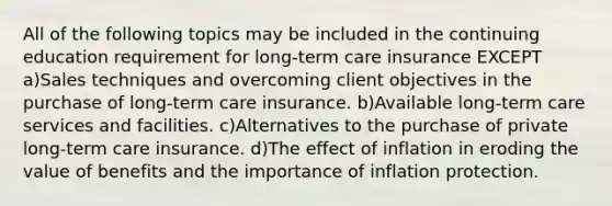 All of the following topics may be included in the continuing education requirement for long-term care insurance EXCEPT a)Sales techniques and overcoming client objectives in the purchase of long-term care insurance. b)Available long-term care services and facilities. c)Alternatives to the purchase of private long-term care insurance. d)The effect of inflation in eroding the value of benefits and the importance of inflation protection.