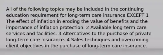 All of the following topics may be included in the continuing education requirement for long-term care insurance EXCEPT 1 The effect of inflation in eroding the value of benefits and the importance of inflation protection. 2 Available long-term care services and facilities. 3 Alternatives to the purchase of private long-term care insurance. 4 Sales techniques and overcoming client objectives in the purchase of long-term care insurance.