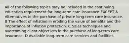 All of the following topics may be included in the continuing education requirement for long-term care insurance EXCEPT A Alternatives to the purchase of private long-term care insurance. B The effect of inflation in eroding the value of benefits and the importance of inflation protection. C Sales techniques and overcoming client objectives in the purchase of long-term care insurance. D Available long-term care services and facilities.