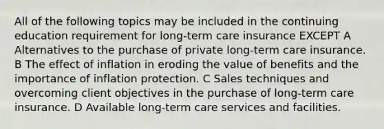 All of the following topics may be included in the continuing education requirement for long-term care insurance EXCEPT A Alternatives to the purchase of private long-term care insurance. B The effect of inflation in eroding the value of benefits and the importance of inflation protection. C Sales techniques and overcoming client objectives in the purchase of long-term care insurance. D Available long-term care services and facilities.