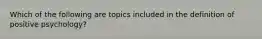 Which of the following are topics included in the definition of positive psychology?
